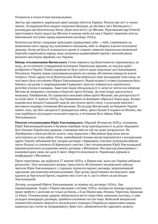 Потрапили в полон й інші воєначальники.
Звістка про перемогу української армії швидко облетіла Україну. Почули про неї і в чужих
землях. За кордоном було видано спеціальні брошури, де містився лист Виговського з
розповіддю про Конотопську битву. Донеслася вість і до Москви. Переляканий цар Олексій
приготувався тікати подалі від Москви й наказав своїм послам в Україні терміново піти на
максимальні поступки заради відновлення договору 1654 р.
Конотопська битва є яскравим прикладом справедливих війн — війн, спрямованих на
визволення свого народу від чужоземного панування, війн за оборону власної незалежної
держави. Битва ця була й залишається одним зі славних символів національно-визвольної
боротьби українського народу, вона засвідчила надзвичайний героїзм і високий рівень
воєнного мистецтва збройних сил України.
Кінець гетьманування Виговського. Гучна перемога під Конотопом не спричинилася, на
жаль, до остаточного утвердження незалежної Української держави, не поклала край і
розбратові в Україні. Поміж українців не було єдності щодо подальшої долі Батьківщини.
Незалежну Україну кожне угруповання розуміло по-своєму, обстоюючи передусім власні
інтереси. Отож одразу після Конотопської битви вибухнуло нове антиурядове повстання, на
чолі якого було поставлено Юрася Хмельницького. Рядові козаки й селяни підтримали його,
боячися, що разом із запровадженням Гадяцького трактату повернуться національно-
релігійні утиски й панщина. Лави повстанців збільшували й ті, котрі не хотіли послаблення
Москви як імовірного союзника в боротьбі проти Польщі. До повстанців прилучалися
мешканці Лівобережжя, бо страшилися можливої війни проти Московії, яка розгорталася б
на їхній землі. У вересні 1659 р. під Германівкою на Київщині зібралася Чорна рада. Козаки
відмовилися визнати Гадяцький трактат, виступили проти союзу з польським королем і
висловили недовіру гетьманові Виговському. Після ради Виговський, не бажаючи Україні
нового лиха, що його заподіяла б громадянська війна, зрікся булави й подався на Волинь, яка
тоді перебувала під владою польського короля, а гетьманом було обрано Юрія
Хмельницького.
Початок гетьманування Юрія Хмельницького. Обраний 28 вересня 1659 р. гетьманом,
Юрій Хмельницький разом із булавою перебрав тягар відповідальності за долю збудованої
його батьком Української держави, становище якої на той час різко погіршилося. На
Лівобережжі стояли російські залоги, тому відносини з Московією будь-коли могли
загостритися до стану війни. Отож, новообраний гетьман мусив порозумітися з московським
царем. Одначе небажаним був і розрив договору з Варшавою, оскільки загрожував війною
проти Польщі та союзного їй Кримського ханства. Своє гетьманування Юрій Хмельницький
вирішив розпочати укладенням нового договору з Московією. Він прагнув рівноправних і
взаємовигідних умов, які дали б змогу зберегти незалежність Української держави в
конфедерації з Московією.
Проте переговори, що відбулися 27 жовтня 1659 р. в Переяславі, мали для України небажані
результати. Тиск московських воєвод і присутність 40-тисячного московського війська
змусили Юрія Хмельницького і старшину підписати варіант договору, запропонований
царськими дипломатами-воєначальниками. При цьому представники московського царя
вдалися до брутальної брехні, подаючи свої статті як ті, що їх нібито уклав Богдан
Хмельницький.
Договір, укладений Юрієм Хмельницьким, на відміну від договору 1654 р., був
нерівноправним. Згідно з Переяславськими статтями 1659 р. московські воєводи одержували
право прибути з залогами не тільки до Києва, а й до Переяслава, Ніжина, Чернігова, Брацлава
та Умані. Гетьманському урядові заборонялося вести самостійну зовнішню політику, а саме:
укладати міжнародні договори, приймати іноземних послів тощо. Київський митрополит
повинен був визнати зверхність московського патріарха (Українська православна церква
відкинула цю статтю як неправомірну). Крім того, заборонялося без царського дозволу
 