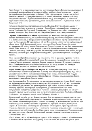 Проте Сомко був не єдиним претендентом на гетьманську булаву. Гетьманування домагався й
ніжинський полковник Василь Золотарешсо (брат яокійного Івана Золотаренка і третьої
дружини Богдана Хмельницького — Ганни). У Москві вдало скористалися з міжусобної
боротьби в Україні. Підтримуючи то одного, то іншого претендента, московський уряд
загострював ситуацію і водночас посилював свою владу на Лівобережжі. А найбільше
подобався московському цареві запопадливий Іван Брюховецький — тоді кошовий отаман
Запорозької Січі.
Не бажала відмовлятися від українських земель і Польща. Втручання інших держав у
протистояння різних козацьких угруповань у боротьбі за гетьманську булаву призвело до
поділу України на Лівобережну й Правобережну, що боролися між собою: одна на боці
Москви, інша — на боці Польщі. Отже, в Україні вибухнула нова громадянська війна.
Обрання гетьманом Павла Тетері. Прагнення Юрія Хмельницького придушити
антигетьманські виступи під час осіннього походу 1661 р. закінчилися невдачею. Влітку 1662
р. за підтримки польсько-татарських загонів він здійснив останню спробу відновити свою
владу на Лівобережжі. 12 червня стався бій під Переяславом, а потім настав період невдалої
облоги міста. Юрій Хмельницький врешті відступив. Сили Якима Сомка, підтримані
московськими військами, завдали Хмельниченку болючої поразки під час його повернення на
правий берег. За таких обставин молодий гетьман остаточно вирішив зректися булави.
Скликана на початку січня 1663 р. рада в Чигирині обрала гетьманом Павла Тетерю, а Юрій
Хмельницький незабаром постригся в ченці під ім'ям Гедеона і став ігуменом монастиря у
Корсуні.
Після відмови Юрія Хмельницького від гетьманства 1663 р. державна територія України
поділилася на Правобережну та Лівобережну Гетьманщини. На правобережні полки через
гетьмана Тетерю намагалася впливати Польща, прагнучи відновити й утвердити там свою
владу. Лівобережні козаки дедалі більше підпадали під владу Москви, яка прагнула
поставити на гетьманство вигідного для себе претендента.
Боротьба за владу на Лівобережній Україні. На Лівобережній Україні у квітні 1662 р.
переяславський полковник Яким Сомко скликав у Козельці Старшинську раду. Рада обрала
Сомка гетьманом. Проте обіймав він цю посаду лише місяць, бо московський уряд, не
довіряючи Сомку, не визнав законності його обрання. У Москві гетьманом воліли бачити
запорозького отамана Івана Брюховецького.
Іван Брюховецький не був випадковим претендентом на гетьманську булаву. До цієї посади
він торував криву стежку протягом кількох років. Налагодивши тісні зв'язки з впливовими
московськими урядовцями, він зумів переконати царя у своїй відданості московському
престолу. Вдаючись до хитрощів, підлещуючись до найвпливовіших осіб, легко
погоджуючись на поступки у відносинах України з Московією, Івашка (так він сам себе
називав!) отримав те, чого не мали інші претенденти на гетьманство в Лівобережній Україні,
— підтримку московського царя, а відтак і військову допомогу.
Брюховецький розумів, що хоч би якою великою була московська підтримка, та все ж таки
обирати на гетьманство його має козацтво. Зваживши на внутрішньополітичну ситуацію, він
брехливими обіцянками прихилив на свій бік Запорозьку Січ, козацькі низи й міщанство. Він
гнівно засуджував політику козацької старшини, яка, прагнучи багатства, визискувала
«чернь». У своїх заявах Брюховецький демагогічно зобов'язувався у разі обрання його
гетьманом відновити справедливість — поліпшити становище козацьких низів і селянства, не
оминув своєю увагою і міщан. Їм він обіцяв надати права самоврядування. Упевнившись, що
має на кого спертися в Україні, Брюховецький звернувся до царя з проханням дозволити
скликати Чорну раду.
17—18 червня 1663 р. в Ніжині зібралася рада, в якій взяли участь разом із козаками селяни
та міські жителі. Спираючись на підтримку козацьких низів, які рішуче виступили проти
 