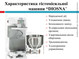 РозробилавикладачМатушевськаЛюбовДанилівна
Характеристика тістомісильної
машини “DIOSNA”
 Періодичної дії;
 З підкатною діжею;
 Інтенсивного замісу;
 Зі спіральним місильним
органом;
 З вертикальною віссю
обертання;
 Трьохшвидкісна;
 З електронним
управлінням;
 