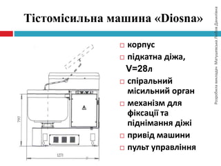 РозробилавикладачМатушевськаЛюбовДанилівна
Тістомісильна машина «Diosna»
 корпус
 підкатна діжа,
V=28л
 спіральний
місильний орган
 механізм для
фіксації та
піднімання діжі
 привід машини
 пульт управління
 