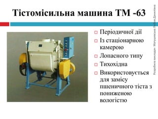 РозробилавикладачМатушевськаЛюбовДанилівна
Тістомісильна машина ТМ -63
 Періодичної дії
 Із стаціонарною
камерою
 Лопасного типу
 Тихохідна
 Використовується
для замісу
пшеничного тіста з
пониженою
вологістю
 
