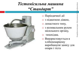 РозробилавикладачМатушевськаЛюбовДанилівна
Тістомісильна машина
“Стандарт”
 Періодичної дії
 з підкатною діжею,
 лопастного типу,
 з коливальним рухом
місильного органу,
 тихохідна.
 Використовується в
хлібопекарному
виробництві замісу для
опари і тіста
 