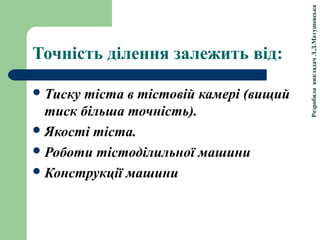РозробилавикладачЛ.Д.Матушевська
Точність ділення залежить від:
Тиску тіста в тістовій камері (вищий
тиск більша точність).
Якості тіста.
Роботи тістоділильної машини
Конструкції машини
 