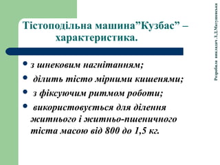 РозробилавикладачЛ.Д.Матушевська
Тістоподільна машина”Кузбас” –
характеристика.
з шнековим нагнітанням;
 ділить тісто мірними кишенями;
 з фіксуючим ритмом роботи;
 використовується для ділення
житнього і житньо-пшеничного
тіста масою від 800 до 1,5 кг.
 
