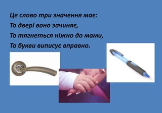 Це слово три значення має:
То двері воно зачиняє,
То тягнеться ніжно до мами,
То букви виписує вправно.
 