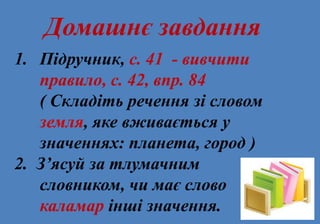 Домашнє завдання
1. Підручник, с. 41 - вивчити
правило, с. 42, впр. 84
( Складіть речення зі словом
земля, яке вживається у
значеннях: планета, город )
2. З’ясуй за тлумачним
словником, чи має слово
каламар інші значення.
 