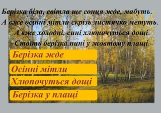 Берізка біла, світла ще сонця жде, мабуть.
А вже осінні мітли скрізь листячко метуть.
А вже холодні, сині хлюпочуться дощі.
Стоїть берізка нині у жовтому плащі.
Берізка жде
Осінні мітли
Хлюпочуться дощі
Берізка у плащі
 
