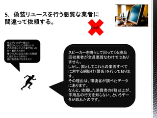 スピーカーを鳴らして回ってくる廃品
回収業者が全員悪質なわけではあり
ません。
しかし、国としてこれらの業者すべて
に対する網掛け（警告）を行っておりま
す。
その理由は、環境省が調べたデータ
にあります。
なんと、依頼した消費者の8割以上が、
不用品の行方を知らない、というデー
タが取れたのです。
楽で早いのが一番だ!!
確認なんかしてる暇ない!!
この世はなにより楽で早いの
が一番だろうが!!
俺クラスになると買った瞬間
に捨てちゃうがな!!
急げ急げ急げええええ!!
Bad!!
 