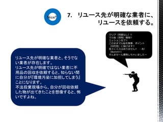 リユース先が明確な業者と、そうでな
い業者が存在します。
リユース先が明確ではない業者に不
用品の回収を依頼すると、知らない間
に自分が『環境汚染に加担してしまう』
ことになります。
不法投棄現場から、自分が回収依頼
した物が出てきたことを想像すると、怖
いですよね。
クリア（問題なし）!!
マル秘（荷物）確保!!
ミッション完了!!
このままマル秘を無事、ポイント
（目的地）に届けます!!
我々にミスはありません!! …あ!
（Bomm!!）
すんませーん爆発しちゃいましたー
Nice!!
 