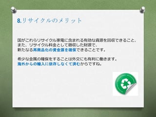 8.リサイクルのメリット
国がこれらリサイクル家電に含まれる有効な資源を回収できること、
また、リサイクル料金として徴収した財源で、
新たなる再商品化の資金源を確保できることです。
希少な金属の確保をすることは外交にも有利に働きます。
海外からの輸入に依存しなくて済むからですね。
 