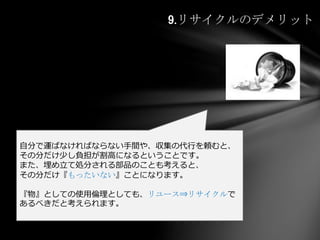 9.リサイクルのデメリット
自分で運ばなければならない手間や、収集の代行を頼むと、
その分だけ少し負担が割高になるということです。
また、埋め立て処分される部品のことも考えると、
その分だけ『もったいない』ことになります。
『物』としての使用倫理としても、リユース⇒リサイクルで
あるべきだと考えられます。
 