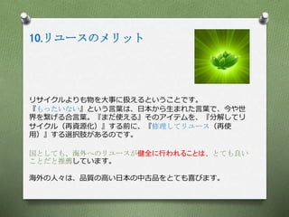 10.リユースのメリット
リサイクルよりも物を大事に扱えるということです。
『もったいない』という言葉は、日本から生まれた言葉で、今や世
界を繋げる合言葉。『まだ使える』そのアイテムを、『分解してリ
サイクル（再資源化）』する前に、『修理してリユース（再使
用）』する選択肢があるのです。
国としても、海外へのリユースが健全に行われることは、とても良い
ことだと推薦しています。
海外の人々は、品質の高い日本の中古品をとても喜びます。
 