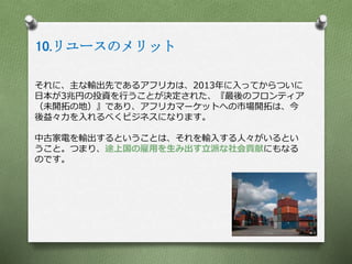 10.リユースのメリット
それに、主な輸出先であるアフリカは、2013年に入ってからついに
日本が3兆円の投資を行うことが決定された、『最後のフロンティア
（未開拓の地）』であり、アフリカマーケットへの市場開拓は、今
後益々力を入れるべくビジネスになります。
中古家電を輸出するということは、それを輸入する人々がいるとい
うこと。つまり、途上国の雇用を生み出す立派な社会貢献にもなる
のです。
 