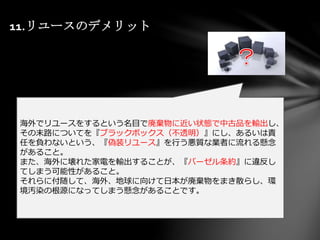 11.リユースのデメリット
海外でリユースをするという名目で廃棄物に近い状態で中古品を輸出し、
その末路についてを『ブラックボックス（不透明）』にし、あるいは責
任を負わないという、『偽装リユース』を行う悪質な業者に流れる懸念
があること。
また、海外に壊れた家電を輸出することが、『バーゼル条約』に違反し
てしまう可能性があること。
それらに付随して、海外、地球に向けて日本が廃棄物をまき散らし、環
境汚染の根源になってしまう懸念があることです。
 