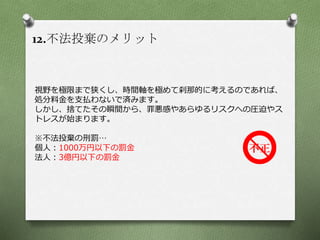 12.不法投棄のメリット
視野を極限まで狭くし、時間軸を極めて刹那的に考えるのであれば、
処分料金を支払わないで済みます。
しかし、捨てたその瞬間から、罪悪感やあらゆるリスクへの圧迫やス
トレスが始まります。
※不法投棄の刑罰…
個人：1000万円以下の罰金
法人：3億円以下の罰金
 
