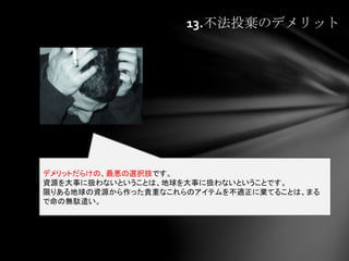 13.不法投棄のデメリット
デメリットだらけの、最悪の選択肢です。
資源を大事に扱わないということは、地球を大事に扱わないということです。
限りある地球の資源から作った貴重なこれらのアイテムを不適正に棄てることは、まる
で命の無駄遣い。
 
