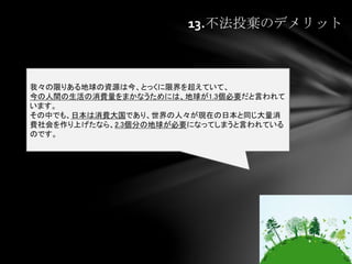 13.不法投棄のデメリット
我々の限りある地球の資源は今、とっくに限界を超えていて、
今の人間の生活の消費量をまかなうためには、地球が1.3個必要だと言われて
います。
その中でも、日本は消費大国であり、世界の人々が現在の日本と同じ大量消
費社会を作り上げたなら、2.3個分の地球が必要になってしまうと言われている
のです。
 