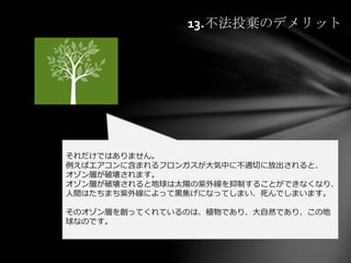 13.不法投棄のデメリット
それだけではありません。
例えばエアコンに含まれるフロンガスが大気中に不適切に放出されると、
オゾン層が破壊されます。
オゾン層が破壊されると地球は太陽の紫外線を抑制することができなくなり、
人間はたちまち紫外線によって黒焦げになってしまい、死んでしまいます。
そのオゾン層を創ってくれているのは、植物であり、大自然であり、この地
球なのです。
 