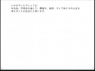 いかがでしたでしょうか。
中古品、不用品を通して、環境や、地球、そして私たちの人生を
考えることが出来たと思います。
 