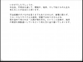 いかがでしたでしょうか。
中古品、不用品を通して、環境や、地球、そして私たちの人生を
考えることが出来たと思います。
不法投棄がダメなのは言うまでもありませんが、家電に限らず、
リユースもリサイクルも結局、完璧ではありませんよね。
突き詰めて考えれば『人間が物を作る』ということ自体が、地球
の資源を無駄遣いしているという考え方に辿り着いてしまいます。
 