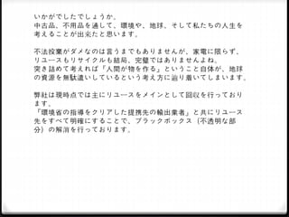 いかがでしたでしょうか。
中古品、不用品を通して、環境や、地球、そして私たちの人生を
考えることが出来たと思います。
不法投棄がダメなのは言うまでもありませんが、家電に限らず、
リユースもリサイクルも結局、完璧ではありませんよね。
突き詰めて考えれば『人間が物を作る』ということ自体が、地球
の資源を無駄遣いしているという考え方に辿り着いてしまいます。
弊社は現時点では主にリユースをメインとして回収を行っており
ます。
『環境省の指導をクリアした提携先の輸出業者』と共にリユース
先をすべて明確にすることで、ブラックボックス（不透明な部
分）の解消を行っております。
 