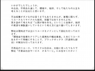 いかがでしたでしょうか。
中古品、不用品を通して、環境や、地球、そして私たちの人生を
考えることが出来たと思います。
不法投棄がダメなのは言うまでもありませんが、家電に限らず、
リユースもリサイクルも結局、完璧ではありませんよね。
突き詰めて考えれば『人間が物を作る』ということ自体が、地球
の資源を無駄遣いしているという考え方に辿り着いてしまいます。
弊社は現時点では主にリユースをメインとして回収を行っており
ます。
『環境省の指導をクリアした提携先の輸出業者』と共にリユース
先をすべて明確にすることで、ブラックボックス（不透明な部
分）の解消を行っております。
不用品のリユース、リサイクル処分は、大船に乗ったつもりで
弊社『不要品処分サービス さるべーじ』にお任せください！
 