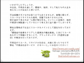 いかがでしたでしょうか。
中古品、不用品を通して、環境や、地球、そして私たちの人生を
考えることが出来たと思います。
不法投棄がダメなのは言うまでもありませんが、家電に限らず、
リユースもリサイクルも結局、完璧ではありませんよね。
突き詰めて考えれば『人間が物を作る』ということ自体が、地球
の資源を無駄遣いしているという考え方に辿り着いてしまいます。
弊社は現時点では主にリユースをメインとして回収を行っており
ます。
『環境省の指導をクリアした提携先の輸出業者』と共にリユース
先をすべて明確にすることで、ブラックボックス（不透明な部
分）の解消を行っております。
不用品のリユース、リサイクル処分は、大船に乗ったつもりで
弊社『不要品処分サービス さるべーじ』にお任せください！
http://www.aot-earth.com/
Salvage enterprise株式会社
Tel:0120-20-5374
Mail:info@salvage.cx
 