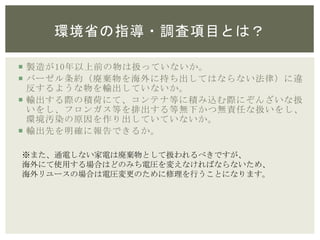 環境省の指導・調査項目とは？
 製造が10年以上前の物は扱っていないか。
 バーゼル条約（廃棄物を海外に持ち出してはならない法律）に違
反するような物を輸出していないか。
 輸出する際の積荷にて、コンテナ等に積み込む際にぞんざいな扱
いをし、フロンガス等を排出する等無下かつ無責任な扱いをし、
環境汚染の原因を作り出していていないか。
 輸出先を明確に報告できるか。
※また、通電しない家電は廃棄物として扱われるべきですが、
海外にて使用する場合はどのみち電圧を変えなければならないため、
海外リユースの場合は電圧変更のために修理を行うことになります。
 