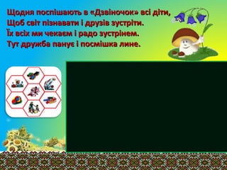Щодня поспішають в «Дзвіночок» всі діти,Щодня поспішають в «Дзвіночок» всі діти,
Щоб світ пізнавати і друзів зустріти.Щоб світ пізнавати і друзів зустріти.
Їх всіх ми чекаєм і радо зустрінем.Їх всіх ми чекаєм і радо зустрінем.
Тут дружба панує і посмішка лине.Тут дружба панує і посмішка лине.
 