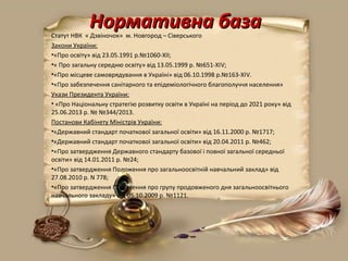 Нормативна базаНормативна базаСтатут НВК  « Дзвіночок»  м. Новгород – Сіверського 
Закони України:
•«Про освіту» від 23.05.1991 р.№1060-ХІІ;
•« Про загальну середню освіту» від 13.05.1999 р. №651-ХІV;
•«Про місцеве самоврядування в Україні» від 06.10.1998 р.№163-ХІV. 
•«Про забезпечення санітарного та епідеміологічного благополуччя населення»
Укази Президента України:
• «Про Національну стратегію розвитку освіти в Україні на період до 2021 року» від 
25.06.2013 р. № №344/2013.
Постанови Кабінету Міністрів України:
•«Державний стандарт початкової загальної освіти» від 16.11.2000 р. №1717;
•«Державний стандарт початкової загальної освіти» від 20.04.2011 р. №462;
•«Про затвердження Державного стандарту базової і повної загальної середньої 
освіти» від 14.01.2011 р. №24;
•«Про затвердження Положення про загальноосвітній навчальний заклад» від 
27.08.2010 р. N 778;
•«Про затвердження Положення про групу продовженого дня загальноосвітнього 
навчального закладу» від 05.10.2009 р. №1121.
 