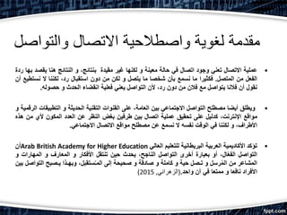 ‫والتواصل‬ ‫االتصال‬ ‫واصطالحية‬ ‫لغوية‬ ‫مقدمة‬
•‫عملية‬‫االتصال‬‫تعني‬‫وجود‬‫اتصال‬‫في‬‫حالة‬‫معينة‬‫و‬‫لكنها‬‫غير‬‫مقيدة‬،‫بنتائج‬‫و‬‫النتائج‬‫هنا‬‫يقص‬‫د‬‫بها‬‫ردة‬
‫الفعل‬‫من‬‫المتصل‬.‫فكثيرا‬‫ما‬‫نسمع‬‫بأن‬‫شخصا‬‫ما‬‫يتصل‬‫و‬‫لكن‬‫من‬‫دون‬‫استقبال‬،‫رد‬‫لكننا‬‫ال‬‫نست‬‫طيع‬‫أن‬
‫نقول‬‫أن‬‫فالنا‬‫يتواصل‬‫مع‬‫فالن‬‫من‬‫دون‬،‫رد‬‫ألن‬‫التواصل‬‫يعني‬‫فعلية‬‫انقضاء‬‫الحدث‬‫و‬‫حصوله‬.
•‫ويطلق‬‫أيضا‬‫مصطلح‬‫التواصل‬‫االجتماعي‬‫بين‬،‫العامة‬‫على‬‫القنوات‬‫التقنية‬‫الحديثة‬‫و‬‫التطبيقا‬‫ت‬‫الرقمية‬‫و‬
‫مواقع‬،‫اإلنترنت‬‫كدليل‬‫على‬‫تحقيق‬‫عملية‬‫اتصال‬‫بين‬‫طرفين‬‫بغض‬‫النظر‬‫عن‬‫العدد‬‫المكون‬‫ألي‬‫م‬‫ن‬‫هذه‬
،‫األطراف‬‫و‬‫لكننا‬‫في‬‫الوقت‬‫نفسه‬‫ال‬‫نسمع‬‫عن‬‫مصطلح‬‫مواقع‬‫االتصال‬‫االجتماعي‬.
•‫تؤكد‬‫األكاديمية‬‫العربية‬‫البريطانية‬‫للتعليم‬‫العالي‬Arab British Academy for Higher Education‫أن‬
‫التواصل‬،‫ال‬ّ‫ع‬‫الف‬‫أو‬‫بعبارة‬‫أخرى‬‫التواصل‬،‫الناجح‬‫يحدث‬‫حين‬‫تنتقل‬‫األفكار‬‫و‬‫المعارف‬‫و‬‫المهارات‬‫و‬
‫المشاعر‬‫من‬‫رسل‬ُ‫م‬‫ال‬‫و‬‫تـصل‬‫حية‬‫و‬‫كاملة‬‫و‬‫صادقة‬‫و‬‫صحيحة‬‫إلى‬،‫ستقبل‬ُ‫ـ‬‫الم‬‫وبهـذا‬‫يـصبح‬‫التو‬‫اصل‬‫بين‬
‫األفراد‬‫نافعا‬‫و‬‫ممتعا‬‫في‬‫آن‬‫واحد‬.(‫الزهراني‬,2015)
 