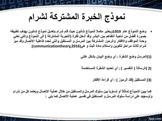 ‫ل‬ ‫المشتركة‬ ‫الخبرة‬ ‫نموذج‬‫شرام‬
•‫وضع‬‫النموذج‬‫عام‬1959‫تطب‬ ‫بهدف‬ ‫شانون‬ ‫نموذج‬ ‫بتعديل‬ ‫شرام‬ ‫قام‬ ‫حيث‬ ‫شانون‬ ‫لنموذج‬ ‫مكمال‬ ‫ويعتبر‬‫يقه‬
‫فكرة‬ ‫أدخل‬ ‫وقد‬ ‫البشر‬ ‫بين‬ ‫التفاهم‬ ‫ناحية‬ ‫من‬ ‫أفضل‬ ‫بصورة‬(‫المشتركة‬ ‫التجربة‬)‫والت‬ ‫النموذج‬ ‫الى‬‫تعني‬ ‫ي‬
‫و‬ ‫االتصال‬ ‫فاعلية‬ ‫تحدد‬ ‫والتي‬ ‫المستقبل‬ ‫و‬ ‫المرسل‬ ‫بين‬ ‫المشتركة‬ ‫والرموز‬ ‫واالفكار‬ ‫المواقف‬ ‫وحدة‬‫ميز‬ ‫قد‬
‫هي‬ ‫و‬ ‫البث‬ ‫مادة‬ ‫واستالم‬ ‫لتكوين‬ ‫مراحل‬ ‫ثالث‬ ‫شرام‬:(communicationtheory,2016)
(1)‫الشفرة‬ ‫وضع‬ ‫المرسل‬:‫علني‬ ‫بشكل‬ ‫البيان‬ ‫وضع‬ ‫أي‬
(2(‫الرسالة‬(‫التفسير‬: )‫المستخدمة‬ ‫الشفرة‬ ‫تحديد‬ ‫أي‬
(3)‫المستقبل‬(‫الرموز‬ ‫فك‬: )‫األفكار‬ ‫قراءة‬ ‫أي‬
‫كما‬‫يبين‬‫النموذج‬ً‫ال‬‫تماث‬‫أو‬ً‫ا‬‫تساوي‬‫بين‬‫سلوك‬‫المرسل‬‫والمستقبل‬‫من‬‫خالل‬‫عملية‬‫االتصال‬‫ويعت‬‫مد‬‫كل‬‫من‬‫شرام‬
‫وأوسجيد‬‫على‬‫دراسة‬‫سلوك‬‫المرسل‬‫و‬‫المستقبل‬‫في‬‫تفسير‬‫عملية‬‫االتصال‬‫كما‬‫يلي‬:
 