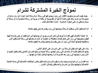 ‫ل‬ ‫المشتركة‬ ‫الخبرة‬ ‫نموذج‬‫شرام‬
•-‫حيث‬‫يقوم‬‫المرسل‬‫بتحويل‬‫األفكار‬‫إلى‬‫رموز‬‫ويصوغها‬‫في‬‫رسالة‬-‫والرسالة‬‫لديه‬‫عبارة‬‫عن‬‫رمز‬‫واحد‬‫أو‬
‫مجموعة‬‫من‬‫الرمز‬‫وقد‬‫تكون‬‫كلمة‬‫إذاعية‬‫أو‬‫تلفزيونية‬‫أو‬‫مقالة‬‫أو‬‫جريدة‬‫أو‬‫رسالة‬‫شخصية‬‫ما‬‫أو‬‫مسألة‬‫أو‬
‫سؤال‬‫صحفي‬‫أو‬‫حتى‬‫شيفرة‬‫عسكرية‬،‫إشارة‬‫خط‬‫شكل‬‫كتاب‬.
•‫أما‬‫المستقبل‬‫الذي‬‫يستقبل‬‫الرسالة‬‫ويحولها‬‫إلى‬‫رمز‬‫ويفسرها‬‫حتى‬‫يفهم‬‫معناها‬
•‫أما‬‫عملية‬‫فهي‬ ‫االتصال‬‫فكرة‬‫ما‬‫توجد‬‫في‬‫ذهن‬‫المرس‬)‫يريد‬‫أن‬‫يوصلها‬‫إلى‬‫المستقبل‬‫أو‬‫حتى‬‫يشاركه‬‫فيه‬‫ا‬
‫فيقوم‬‫بتحويلها‬‫إلى‬‫رمز‬‫على‬‫شكل‬‫كلمات‬‫منطوقة‬‫أو‬‫مكتوبة‬‫أو‬‫إشارات‬‫يضعها‬‫في‬‫رسالة‬‫للمستق‬‫بل‬‫الذي‬
‫يستقبلها‬‫فيحولها‬ً‫ا‬‫أيض‬‫إلى‬‫رموز‬‫أو‬‫حتى‬‫يقوم‬‫بترجمتها‬‫ويفسرها‬‫ليفهم‬‫معناها‬.
•‫بناء‬‫على‬‫فهم‬‫المستقبل‬‫للرسالة‬‫يرد‬‫على‬‫المرسل‬‫على‬‫الشكل‬‫التالي‬:
‫يضع‬‫المستقبل‬‫فكرته‬‫أو‬‫مشاعره‬‫في‬‫رموز‬‫فيضع‬‫رسالة‬‫جديدة‬‫يرسلها‬‫للمرسل‬‫األصلي‬(‫المستقبل‬‫الجديد‬)
‫الذي‬‫بدوره‬‫يحولها‬‫إلى‬‫رموز‬‫بعد‬‫تفسيرها‬‫أو‬‫ترجمتها‬‫ليتمكن‬ً‫ا‬‫أيض‬‫من‬‫فهمها‬...
•‫مما‬‫تقدم‬‫نرى‬‫أن‬‫نموذج‬‫اوسجيد‬‫وشرام‬‫يقوم‬‫المرسل‬‫والمستقبل‬‫بنفس‬‫الوظائف‬‫االتصالية‬‫في‬‫ب‬‫داية‬‫العملية‬
‫االتصالية‬‫ونهايتها‬‫وكل‬‫من‬‫المرسل‬‫والمستقبل‬‫يتبادالن‬‫األدوار‬.
 