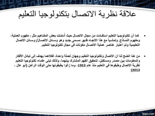 ‫التعليم‬ ‫بتكنولوجيا‬ ‫االتصال‬ ‫نظرية‬ ‫عالقة‬
•‫مثل‬ ‫المفـاهيم‬ ‫بعض‬ ‫دخـلت‬ُ‫أ‬ ‫حيث‬ ‫االتصـال‬ ‫مجال‬ ‫من‬ ‫استفـادت‬ ‫التعليم‬ ‫تكنولوجـيا‬ ‫أن‬ ‫كما‬:‫ا‬ ‫مفهوم‬،‫لعملية‬
‫النمـاذج‬ ‫ومفهوم‬.‫االتصـال‬ ‫وسـائل‬ ‫وهو‬ ‫جديد‬ ‫مسـمى‬ ‫ظـهر‬ ‫االتجـاه‬ ‫هذا‬ ‫مع‬ ً‫ا‬‫وتمشـي‬/‫االتصال‬ ‫وسـائل‬
‫التعليم‬ ‫تكنولوجيا‬ ‫مجال‬ ‫في‬ ‫مكونات‬ ‫االتصـال‬ ‫عملية‬ ‫عناصر‬ ‫اعتبار‬ ‫وتم‬ ‫التعليمية‬.
•‫األف‬ ‫تبادل‬ ‫إلى‬ ‫يهدف‬ ‫فكالهما‬ ،‫واحدة‬ ‫لعملة‬ ‫وجهان‬ ‫التعليم‬ ‫وتكنولوجيا‬ ‫االتصال‬ ‫أن‬ ‫لنا‬ ‫اتضح‬ ‫هنا‬ ‫من‬‫كار‬
‫تكنولوجي‬ ‫علماء‬ ‫تبنى‬ ‫ولذلك‬ ،‫بينهما‬ ‫المشترك‬ ‫الفهم‬ ‫لتحقيق‬ ،‫ومستقبل‬ ‫مصدر‬ ‫بين‬ ‫والمعلومات‬‫التعليم‬ ‫ا‬
‫عام‬ ‫منذ‬ ‫التعليم‬ ‫في‬ ‫وطبقوها‬ ‫االتصال‬ ‫نظرية‬1953‫الراهن‬ ‫الوقت‬ ‫حتى‬ ‫يطبقونها‬ ‫زالوا‬ ‫وما‬ ،(، ‫عال‬ ‫أبو‬
2013)
 