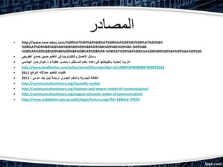 ‫المصادر‬
• http://www.new-educ.com/%D8%A7%D9%84%D8%A7%D8%AA%D8%B5%D8%A7%D9%84-
%D8%A7%D9%84%D8%AA%D8%B9%D9%84%D9%8A%D9%85%D9%8A-%D9%88-
%D8%AA%D9%82%D9%86%D9%8A%D8%A7%D8%AA-%D8%A7%D9%84%D8%AA%D8%B9%D9%84%D9%8A%D9%85
• ‫الطوبجي‬ ‫حمدي‬ ‫حسين‬ ‫التعليم‬ ‫في‬ ‫والتكنولوجيا‬ ‫االتصال‬ ‫وسائل‬
• ‫د‬ ‫المستقبل‬ ‫معلم‬ ‫إعداد‬ ‫في‬ ‫وتطبيقاتها‬ ‫العملية‬ ‫التربية‬.‫د‬ ‫و‬ ‫عطية‬ ‫محسن‬.‫الهاشمي‬ ‫عبدالرحمن‬
• http://www.tandfonline.com/action/showCitFormats?doi=10.1080%2F00405847009542263
• ‫العرفج‬ ‫عبداإلله‬ ‫التعليم‬ ‫تقنيات‬2012
• ، ‫عزمي‬ ‫جاد‬ ‫نبيل‬ ‫ترجمة‬ ‫البصري‬ ‫والتعلم‬ ‫البصرية‬ ‫الثقافة‬2015
• http://communicationtheory.org/lasswells-model/
• http://communicationtheory.org/shannon-and-weaver-model-of-communication/
• http://communicationtheory.org/osgood-schramm-model-of-communication/
• http://www.uobabylon.edu.iq/uobColeges/lecture.aspx?fid=11&lcid=37659
 