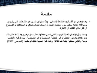 ‫مقدمة‬
•‫يقوم‬ ‫التي‬ ‫النشاطات‬ ‫عن‬ ‫إنسان‬ ‫أي‬ ‫سئل‬ ‫وإذا‬ ، ‫اإلنساني‬ ‫النشاط‬ ‫أوجه‬ ‫أقدم‬ ‫من‬ ‫االتصال‬ ‫يعد‬‫بها‬
‫االس‬ ‫أو‬ ‫المشاهدة‬ ‫أو‬ ‫بالكالم‬ ‫اتصال‬ ‫إرسال‬ ‫أو‬ ‫اتصال‬ ‫استقبال‬ ‫حول‬ ‫ستدور‬ ‫إجابته‬ ‫فان‬ ‫يوميا‬‫تماع‬
‫اإلشارة‬ ‫أو‬ ‫الكتابة‬ ‫أو‬ ‫القراءة‬ ‫أو‬.
‫مت‬ ‫نشاط‬ ‫وأوجه‬ ‫فرعيه‬ ‫عمليات‬ ‫بداخلها‬ ‫تحمل‬ ‫التي‬ ‫الرئيسية‬ ‫العملية‬ ‫االتصال‬ ‫يمثل‬ ‫وهكذا‬، ‫نوعة‬
‫طرفين‬ ‫بين‬ ، ‫الشخصية‬ ‫وغير‬ ‫الشخصية‬ ،‫اللفظية‬ ‫وغير‬ ‫اللفظية‬ ‫بالرموز‬ ‫تفاعل‬ ‫وهو‬:‫أحدهما‬
‫سلبيه‬ ‫أم‬ ‫كانت‬ ‫ايجابية‬ ‫فعل‬ ‫وردود‬ ‫تفاعل‬ ‫عنه‬ ‫ينشأ‬ ‫مستقبل‬ ‫والثاني‬ ‫مرسل‬.(‫الطوبجي‬,1987)
 