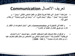 Communication ‫االتصال‬ ‫تعريف‬
•‫كلمة‬ ‫أصل‬"‫اتصال‬"‫الثالثي‬ ‫الماضي‬ ‫الفعل‬ ‫من‬ ٌ‫ق‬َّ‫ت‬ْ‫ش‬ُ‫م‬ ‫العربية‬ ‫اللغة‬ ‫في‬"َ‫ص‬ َ‫و‬َ‫ل‬"‫و‬ ،
‫منه‬ ‫المضارع‬"ُ‫ل‬ ِ‫ص‬َ‫ي‬"‫ويقال‬ ،"‫الشيء‬ َ‫ل‬َ‫ص‬ َ‫و‬"‫أو‬"ُ‫ص‬ُ‫و‬ ‫الشيء‬ ‫إلى‬ َ‫ل‬َ‫ص‬ َ‫و‬ً‫ال‬ ْ‫و‬"‫و‬ ُ‫ه‬َ‫غ‬َ‫ل‬َ‫ب‬ ‫أي‬
‫إليه‬ ‫انتهى‬.
•‫هي‬ ‫اإلنجليزية‬ ‫في‬ ‫الكلمة‬ ‫و‬Communication‫تعني‬ ‫و‬"‫أو‬ ‫األفكار‬ ‫أو‬ ‫المعلومات‬ ‫تبادل‬
‫اإلشارة‬ ‫أو‬ ‫الكتابة‬ ‫أو‬ ‫الكالم‬ ‫طريق‬ ‫عن‬ ‫اآلراء‬. "
•‫لمصطلح‬ ‫كثيرة‬ ‫تعريفات‬ ‫هناك‬ ‫أن‬ ‫الواقع‬ ‫و‬‫تعريف‬ ‫منها‬ ، ‫االتصال‬"‫المعارف‬ ‫دائرة‬
‫البريطانية‬"‫بأنه‬ ‫لالتصال‬"‫ت‬ُ‫م‬ ٍ‫نظام‬ ‫خالل‬ ‫من‬ ‫األشخاص‬ ‫بين‬ ‫المعاني‬ ‫لتبادل‬ ٌ‫أسلوب‬‫عليه‬ ٍ‫ف‬َ‫ار‬َ‫ع‬
‫محدودة‬ ٍ‫ت‬‫إشارا‬ ‫خالل‬ ‫من‬ ‫أو‬ ،( . "، ‫عطية‬2008)
 