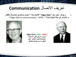 Communication ‫االتصال‬ ‫تعريف‬
•‫ديل‬ ‫إدجار‬ ‫يعرف‬ ‫و‬"Edgar Dale"‫بأنه‬ ‫االتصال‬"‫باألفكا‬ ‫المشاركة‬ ‫في‬ ‫يساهم‬ ٌ‫أسلوب‬‫ر‬
‫متزنة‬ ٍ‫ة‬‫تبادلي‬ ٍ‫ة‬‫حال‬ ‫في‬ ‫المشاعر‬ ‫و‬. "("Edgar Dale on communication," 1970)
Edgar Dale ( 1900 – 1985 )
‫يعرف‬ ‫ما‬ ‫طور‬ ‫امريكي‬ ‫تربوي‬
‫على‬ ‫حاصل‬ ‫الخبرة‬ ‫بمخروط‬
‫شيكاغو‬ ‫جامعة‬ ‫من‬ ‫الدكتوراه‬
 
