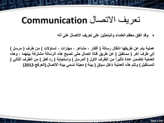 Communication ‫االتصال‬ ‫تعريف‬
•‫أنه‬ ‫على‬ ‫االتصال‬ ‫تعريف‬ ‫على‬ ‫والباحثين‬ ‫العلماء‬ ‫معظم‬ ‫اتفق‬ ‫وقد‬
‫عملية‬‫يتم‬‫عن‬‫طريقها‬‫انتقال‬‫رسالة‬(‫أفكار‬،‫مشاعر‬،‫مهارات‬،‫تساؤالت‬)‫من‬‫طرف‬(‫مرسل‬)
‫إلى‬‫طرف‬‫آخر‬(‫مستقبل‬)‫عن‬‫طريق‬‫قناة‬‫اتصال‬‫حتى‬‫تصبح‬‫هذه‬‫الرسالة‬‫مشتركة‬‫بينهما‬،‫وه‬‫ذه‬
‫العملية‬‫تتضمن‬‫عادة‬ً‫ا‬‫تأثير‬‫من‬‫الطرف‬‫األول‬(‫المرسل‬)‫واستجابة‬(‫رد‬‫فعل‬)‫من‬‫الطرف‬‫الثان‬‫ي‬(
‫المستقبل‬)‫وتتم‬‫هذه‬‫العملية‬‫داخل‬‫سياق‬(‫بيئة‬)‫معينة‬‫تسمى‬‫بيئة‬‫االتصال‬.(،‫العرفج‬2012)
 