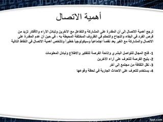 ‫االتصال‬ ‫أهمية‬
‫من‬ ‫تزيد‬ ‫واألفكار‬ ‫اآلراء‬ ‫وتبادل‬ ‫اآلخرين‬ ‫مع‬ ‫والتفاعل‬ ‫المشاركة‬ ‫على‬ ‫المقدرة‬ ‫أن‬ ‫إلى‬ ‫االتصال‬ ‫أهمية‬ ‫ترجع‬
‫على‬ ‫المقدرة‬ ‫عدم‬ ‫أن‬ ‫حين‬ ‫في‬ ، ‫به‬ ‫المحيطة‬ ‫المختلفة‬ ‫الظروف‬ ‫في‬ ‫والتحكم‬ ‫والنجاح‬ ‫البقاء‬ ‫في‬ ‫الفرد‬ ‫فرص‬
‫ال‬ ‫النقاط‬ ‫في‬ ‫االتصال‬ ‫أهمية‬ ‫وتتلخص‬ ً‫ا‬‫خطير‬ ً‫ا‬‫وسيكولوجي‬ ً‫ا‬‫اجتماعي‬ ً‫ا‬‫نقص‬ ‫يعد‬ ‫الغير‬ ‫مع‬ ‫والمشاركة‬ ‫االتصال‬‫تالية‬
1-‫المعلومات‬ ‫وتبادل‬ ‫واالطالع‬ ‫للتفكير‬ ‫الفرصة‬ ‫وإتاحة‬ ‫البشري‬ ‫للتواصل‬ ‫المجال‬ ‫فتح‬
2-‫اآلخرين‬ ‫آراء‬ ‫على‬ ‫للتعرف‬ ‫الفرصة‬ ‫يتيح‬
3-‫آخر‬ ‫إلى‬ ‫مجتمع‬ ‫من‬ ‫الثقافة‬ ‫نقل‬
4-‫وقوعها‬ ‫لحظة‬ ‫في‬ ‫الجارية‬ ‫االحداث‬ ‫على‬ ‫للتعرف‬ ‫يستخدم‬
 