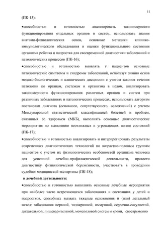 11
(ПК-15);
•способностью и готовностью анализировать закономерности
функционирования отдельных органов и систем, использовать знания
анатомо-физиологических основ, основные методики клинико-
иммунологического обследования и оценки функционального состояния
организма ребенка и подростка для своевременной диагностики заболеваний и
патологических процессов (ПК-16);
•способностью и готовностью выявлять у пациентов основные
патологические симптомы и синдромы заболеваний, используя знания основ
медико-биологических и клинических дисциплин с учетом законов течения
патологии по органам, системам и организма в целом, анализировать
закономерности функционирования различных органов и систем при
различных заболеваниях и патологических процессах, использовать алгоритм
постановки диагноза (основного, сопутствующего, осложнений) с учетом
Международной статистической классификацией болезней и проблем,
связанных со здоровьем (МКБ), выполнять основные диагностические
мероприятия по выявлению неотложных и угрожающих жизни состояний
(ПК-17);
•способностью и готовностью анализировать и интерпретировать результаты
современных диагностических технологий по возрастно-половым группам
пациентов с учетом их физиологических особенностей организма человека
для успешной лечебно-профилактической деятельности, провести
диагностику физиологической беременности, участвовать в проведении
судебно- медицинской экспертизы (ПК-18);
в лечебной деятельности:
•способностью и готовностью выполнять основные лечебные мероприятия
при наиболее часто встречающихся заболеваниях и состояниях у детей и
подростков, способных вызвать тяжелые осложнения и (или) летальный
исход: заболевания нервной, эндокринной, иммунной, сердечно-сосудистой,
дыхательной, пищеварительной, мочеполовой систем и крови, своевременно
 