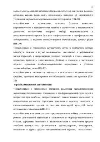 12
выявлять жизнеопасные нарушения (острая кровопотеря, нарушение дыхания,
остановка сердца, кома, шок), использовать методики их немедленного
устранения, осуществлять противошоковые мероприятия (ПК-19);
•способностью и готовностью назначать больным адекватное
(терапевтическое и хирургическое) лечение в соответствии с выставленным
диагнозом, осуществлять алгоритм выбора медикаментозной и
немедикаментозной терапии больным с инфекционными и неинфекционными
заболеваниями, к ведению физиологической беременности, приему родов
(ПК-20);
•способностью и готовностью осуществлять детям и подросткам первую
врачебную помощь в случае возникновения неотложных и угрожающих
жизни состояний, в экстремальных условиях эпидемий, в очагах массового
поражения, проводить госпитализацию больных в плановом и экстренном
порядке, проводить лечебно-эвакуационные мероприятия в условиях
чрезвычайной ситуации (ПК-21);
•способностью и готовностью назначать и использовать медикаментозные
средства, проводить мероприятия по соблюдению правил их хранения (ПК-
22);
в реабилитационной деятельности:
•способностью и готовностью применять различные реабилитационные
мероприятия (медицинские, социальные и профессиональные) среди детей и
подростков при наиболее распространенных патологических состояниях и
повреждениях организма, определять показания к переводу пациентов в
специализированные группы по занятиям физической культурой после
перенесенных заболеваний (ПК-23);
•способностью и готовностью давать рекомендации по выбору оптимального
режима двигательной активности в зависимости от морфофункционального
статуса, определять показания и противопоказания к назначению средств
лечебной физкультуры, физиотерапии, рефлексотерапии, фитотерапии,
гомеопатии и других средств немедикаментозной терапии, использовать
 