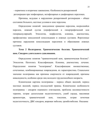 25
- первичное и вторичное заживление. Особенности репаративной
регенерации при эпифизарных, метафизарных и диафизарных переломах.
Причины, ведущие к нарушению репаративной регенерации - общее
состояние больного, местные условия в зоне перелома.
Определение понятий: замедленное сращение перелома, несросшийся
перелом, ложный сустав (атрофический и гипертрофический или
гиперваскулярный). Этиология, морфология, клиника, диагностика,
профилактика замедленной консолидации и ложных суставов. Ятрогенные
причины нарушения консолидации переломов и образования ложных
суставов.
Тема 2 Политравма. Травматические болезни. Травматический
шок. Синдром длительного сдавливания.
Определение понятия "травматический шок, травматическая болезнь".
Этиология. Патогенез. Классификация. Клиника, диагностика, лечение.
Определение понятия "политравма". Классификация: множественные,
сочетанные, комбинированные повреждения, их характеристика. Социальное
значение политравмы как причины смертности от повреждений, причины
инвалидности, особенно среди лиц молодого трудоспособного возраста.
Клиническая картина политравмы - период общих явлений, период
местных явлений, период последствий травмы. Клинические особенности
политравмы - синдром взаимного отягощения, проблема несовместимости
терапии, острая дыхательная недостаточность, ушиб сердца, массивная
кровопотеря, травматический шок, токсемия, острая почечная
недостаточность, ДВС-синдром, жировая эмболия, тромбоэмболия. Оказание
 