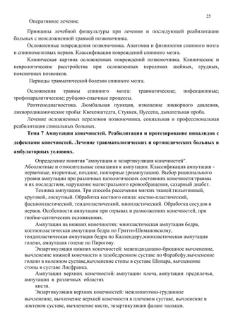 25
Оперативное лечение.
Принципы лечебной физкультуры при лечении и последующей реабилитации
больных с неосложненной травмой позвоночника.
Осложненные повреждения позвоночника. Анатомия и физиология спинного мозга
и спинномозговых нервов. Классификация повреждений спинного мозга.
Клиническая картина осложненных повреждений позвоночника. Клинические и
неврологические расстройства при осложненных переломах шейных, грудных,
поясничных позвонков.
Периоды травматической болезни спинного мозга.
Осложнения травмы спинного мозга: травматические; инфекционные;
трофопаралитические; рубцово-спаечные процессы.
Рентгенодиагностика. Люмбальная пункция, изменение ликворного давления,
ликвородинамические пробы: Квекенштедта, Стуккея, Пуссепа, дыхательная проба.
Лечение осложненных переломов позвоночника, социальная и профессиональная
реабилитация спинальных больных.
Тема 7 Ампутации конечностей. Реабилитация и протезирование инвалидов с
дефектами конечностей. Лечение травматологических и ортопедических больных в
амбулаторных условиях.
Определение понятия "ампутация и экзартикуляция конечностей".
Абсолютные и относительные показания к ампутации. Классификация ампутации -
первичные, вторичные, поздние, повторные (реампутации). Выбор рационального
уровня ампутации при различных патологических состояниях конечности:травмы
и их последствия, нарушение магистрального кровообращения, сахарный диабет.
Техника ампутации. Три способа рассечения мягких тканей:гильотинный,
круговой, лоскутный. Обработка костного опила: костно-пластический,
фасциопластический, тендопластический, миопластический. Обработка сосудов и
нервов. Особенности ампутации при отрывах и размозжениях конечностей, при
гнойно-септических осложнениях.
Ампутации на нижних конечностях: миопластическая ампутация бедра,
костнопластическая ампутация бедра по Гритти-Шимановскому,
тендопластическая ампутация бедра по Каллендеру,миопластическая ампутация
голени, ампутация голени по Пирогову.
Экзартикуляция нижних конечностей: межподвздошно-брюшное вычленение,
вычленение нижней конечности в тазобедренном суставе по Фарабефу,вычленение
голени в коленном суставе,вычленение стопы в суставе Шопара, вычленение
стопы в суставе Лисфранка.
Ампутации верхних конечностей: ампутации плеча, ампутации предплечья,
ампутации в различных областях
кисти.
Экзартикуляции верхних конечностей: межлопаточно-грудинное
вычленение, вычленение верхней конечности в плечевом суставе, вычленение в
локтевом суставе, вычленение кисти, экзартикуляция фаланг пальцев.
 