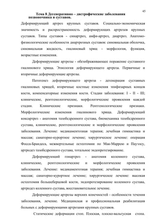 45
Тема 8 Дегенеративно – дистрофические заболевания
позвоночника и суставов.
Деформирующий артроз крупных суставов. Социально-экономическая
значимость и распространенность деформирующих артрозов крупных
суставов. Типы суставов - синартроз, амфи-артроз, диартроз. Анатомо-
физиологические особенности диартрозных суставов: синовиальная оболочка,
синовиальная жидкость, гиалиновый хрящ - морфология, функция,
возрастные изменения.
Деформирующие артрозы - обезображивающее поражение суставного
гиалинового хряща. Этиология деформирующего артроза. Первичные и
вторичные деформирующие артрозы.
Патогенез деформирующего артроза - дегенерация суставных
гиалиновых хрящей, вторичные костные изменения эпифизарных концов
кости, компенсаторные изменения кости. Стадии заболевания: I - II - III;
клинические, рентгенологические, морфологические проявления каждой
стадии. Клинические признаки. Рентгенологические признаки.
Морфологические изменения гиалинового хряща. Деформирующий
коксартроз - анатомия тазобедренного сустава, биомеханика тазобедренного
сустава, клинические, рентгенологические и морфологические проявления
заболевания. Лечение: медикаментозная терапия; лечебная гимнастика и
массаж; санаторно-курортное лечение; хирургическое лечение: операция
Фосса-Брандеса, межвертельные остеотомии по Мак-Маррею и Пауэлсу,
артродез тазобедренного сустава, тотальное эндопротезирование.
Деформирующий гонартроз - анатомия коленного сустава,
клинические, рентгенологические и морфологические проявления
заболевания. Лечение: медикаментозная терапия; лечебная гимнастика и
массаж; санаторно-курортное лечение; хирургическое лечение: высокая
остеотомия большеберцовой кости, эндопротезирование коленного сустава,
артродез коленного сустава, восстановительное лечение.
Деформирующие артрозы верхних конечностей - особенности течения
заболевания, лечение. Медицинская и профессиональная реабилитация
больных с деформирующими артрозами крупных суставов.
Статические деформации стоп. Плоская, плоско-вальгусная стопа.
 