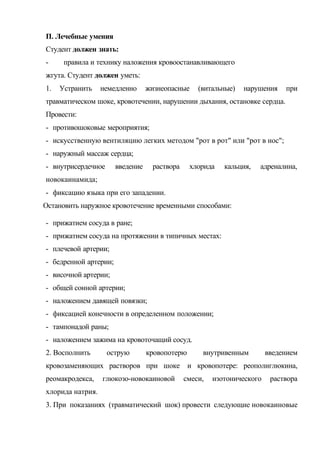 П. Лечебные умения
Студент должен знать:
- правила и технику наложения кровоостанавливающего
жгута. Студент должен уметь:
1. Устранить немедленно жизнеопасные (витальные) нарушения при
травматическом шоке, кровотечении, нарушении дыхания, остановке сердца.
Провести:
- противошоковые мероприятия;
- искусственную вентиляцию легких методом "рот в рот" или "рот в нос";
- наружный массаж сердца;
- внутрисердечное введение раствора хлорида кальция, адреналина,
новокаинамида;
- фиксацию языка при его западении.
Остановить наружное кровотечение временными способами:
- прижатием сосуда в ране;
- прижатием сосуда на протяжении в типичных местах:
- плечевой артерии;
- бедренной артерии;
- височной артерии;
- общей сонной артерии;
- наложением давящей повязки;
- фиксацией конечности в определенном положении;
- тампонадой раны;
- наложением зажима на кровоточащий сосуд.
2. Восполнить острую кровопотерю внутривенным введением
кровозаменяющих растворов при шоке и кровопотере: реополиглюкина,
реомакродекса, глюкозо-новокаиновой смеси, изотонического раствора
хлорида натрия.
3. При показаниях (травматический шок) провести следующие новокаиновые
 