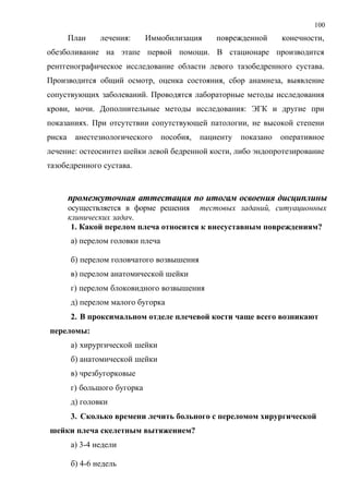 100
План лечения: Иммобилизация поврежденной конечности,
обезболивание на этапе первой помощи. В стационаре производится
рентгенографическое исследование области левого тазобедренного сустава.
Производится общий осмотр, оценка состояния, сбор анамнеза, выявление
сопуствующих заболеваний. Проводятся лабораторные методы исследования
крови, мочи. Дополнительные методы исследования: ЭГК и другие при
показаниях. При отсутствии сопутствующей патологии, не высокой степени
риска анестезиологического пособия, пациенту показано оперативное
лечение: остеосинтез шейки левой бедренной кости, либо эндопротезирование
тазобедренного сустава.
промежуточная аттестация по итогам освоения дисциплины
осуществляется в форме решения тестовых заданий, ситуационных
клинических задач.
1. Какой перелом плеча относится к внесуставным повреждениям?
а) перелом головки плеча
б) перелом головчатого возвышения
в) перелом анатомической шейки
г) перелом блоковидного возвышения
д) перелом малого бугорка
2. В проксимальном отделе плечевой кости чаще всего возникают
переломы:
а) хирургической шейки
б) анатомической шейки
в) чрезбугорковые
г) большого бугорка
д) головки
3. Сколько времени лечить больного с переломом хирургической
шейки плеча скелетным вытяжением?
а) 3-4 недели
б) 4-6 недель
 