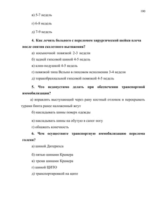 100
в) 5-7 недель
г) 6-8 недель
д) 7-9 недель
4. Как лечить больного с переломом хирургической шейки плеча
после снятия скелетного вытяжения?
а) косыночной повязкой 2-3 недели
б) задней гипсовой шиной 4-5 недель
в) клин-подушкой 4-5 недель
г) повязкой типа Вельпо в гипсовом исполнении 3-4 недели
д) торакобрахиальной гипсовой повязкой 4-5 недель
5. Что недопустимо делать при обеспечении транспортной
иммобилизации?
а) вправлять выступающий через рану костный отломок и перекрывать
турами бинта ранее наложенный жгут
б) накладывать шины поверх одежды
в) накладывать шины на обутую в сапог ногу
г) обнажать конечность
6. Чем осуществите транспортную иммобилизацию перелома
голени?
а) шиной Дитерихса
б) пятью шинами Крамера
в) тремя шинами Крамера
г) шиной ЦИТО
д) транспортировкой на щите
 