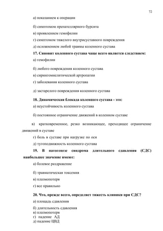 72
а) показанием к операции
б) симптомом препателлярного бурсита
в) проявлением гемофилии
г) симптомом тяжелого внутрисуставного повреждения
д) осложнением любой травмы коленного сустава
17. Синовит коленного сустава чаще всего является следствием:
а) гемофилии
б) любого повреждения коленного сустава
в) сирингомиелитической артропатии
г) заболевания коленного сустава
д) застарелого повреждения коленного сустава
18. Динамическая блокада коленного сустава - это:
а) неустойчивость коленного сустава
б) постоянное ограничение движений в коленном суставе
в) кратковременное, резко возникающее, преходящее ограничение
движений в суставе
г) боль в суставе при нагрузке по оси
д) тугоподвижность коленного сустава
19. В патогенезе синдрома длительного сдавления (СДС)
наибольшее значение имеют:
а) болевое раздражение
б) травматическая токсемия
в) плазмопотеря
г) все правильно
20. Что, прежде всего, определяет тяжесть клиники при СДС?
а) площадь сдавления
б) длительность сдавления
в) плазмопотеря
г) падение АД
д) падение ЦВД
 