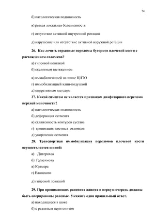 74
б) патологическая подвижность
в) резкая локальная болезненность
г) отсутствие активной внутренней ротации
д) нарушение или отсутствие активной наружной ротации
26. Как лечить отрывные переломы бугорков плечевой кости с
расхождением отломков?
а) гипсовой повязкой
б) скелетным вытяжением
в) иммобилизацией на шине ЦИТО
г) иммобилизацией клин-подушкой
д) оперативным методом
27. Какой симптом не является признаком диафизарного перелома
верхней конечности?
а) патологическая подвижность
б) деформация сегмента
в) сглаженность контуров сустава
г) крепитация костных отломков
д) укорочение сегмента
28. Транспортная иммобилизация переломов плечевой кости
осуществляется шиной:
а) Дитерихса
б) Герасимова
в) Крамера
г) Еланского
д) гипсовой повязкой
29. При проникающих ранениях живота в первую очередь должны
быть оперированы раненые. Укажите один правильный ответ.
а) находящиеся в шоке
б) с разлитым перитонитом
 